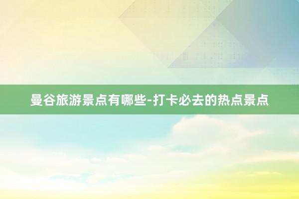 曼谷旅游景点有哪些-打卡必去的热点景点
