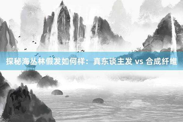 探秘海丛林假发如何样：真东谈主发 vs 合成纤维