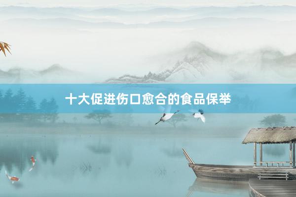 十大促进伤口愈合的食品保举